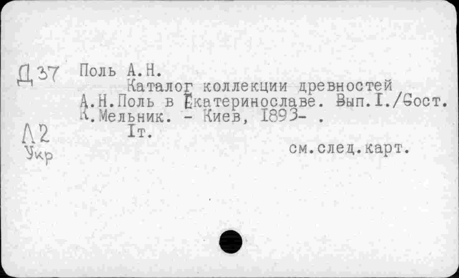 ﻿П2>7 П°ль А.Н.
Каталог коллекции древностей
А.Н.Поль в Екатеринославе. Вып.I./Soct.
К.Мельник. - Киев, 1893- .
Д2 ь.
см.след.карт.